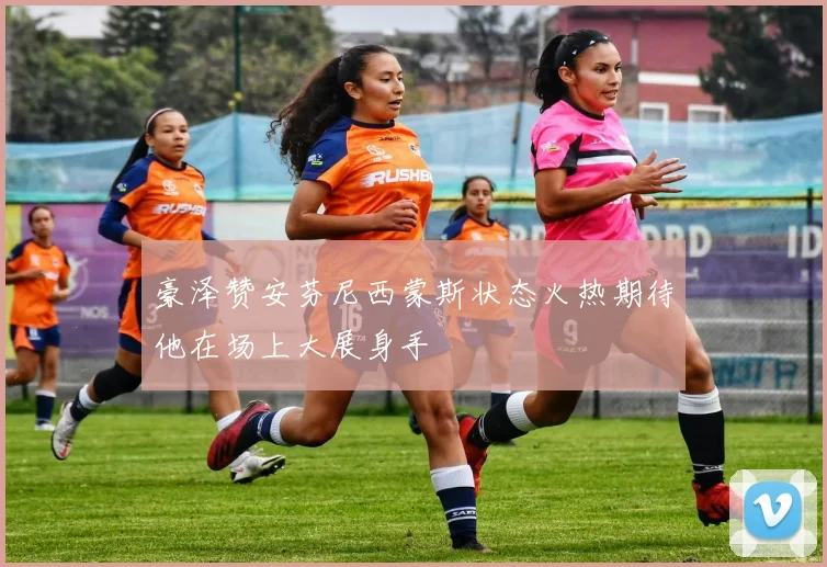 豪泽赞安芬尼西蒙斯状态火热期待他在场上大展身手