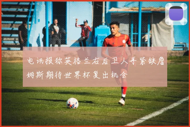 电讯报称英格兰右后卫人手紧缺詹姆斯期待世界杯复出机会