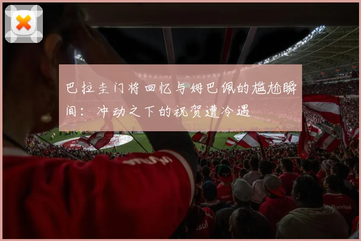 巴拉圭门将回忆与姆巴佩的尴尬瞬间：冲动之下的祝贺遭冷遇