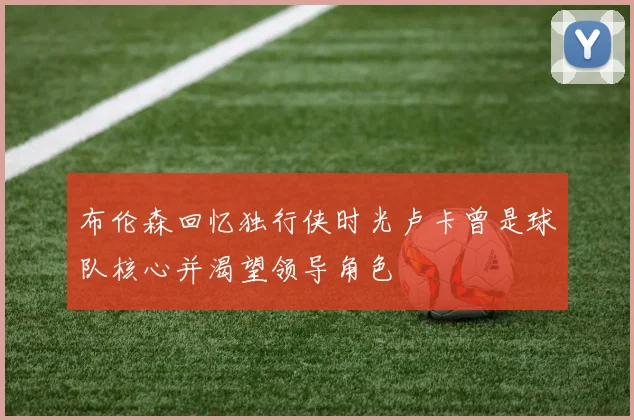 布伦森回忆独行侠时光卢卡曾是球队核心并渴望领导角色