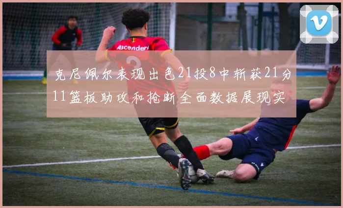 克尼佩尔表现出色21投8中斩获21分11篮板助攻和抢断全面数据展现实力