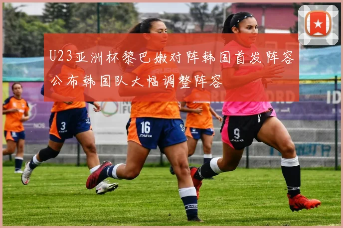 U23亚洲杯黎巴嫩对阵韩国首发阵容公布韩国队大幅调整阵容