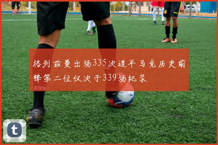 格列兹曼出场335次追平马竞历史前锋第二位仅次于339场纪录