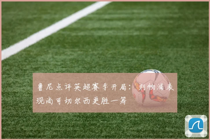 鲁尼点评英超赛季开局：利物浦表现尚可切尔西更胜一筹