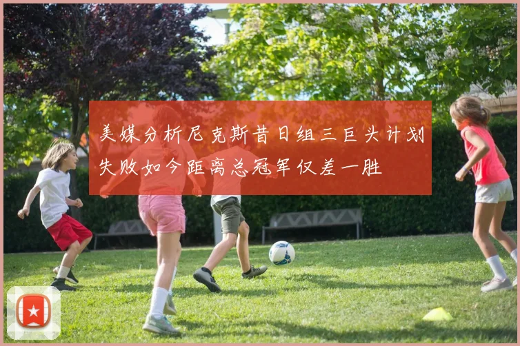 美媒分析尼克斯昔日组三巨头计划失败如今距离总冠军仅差一胜