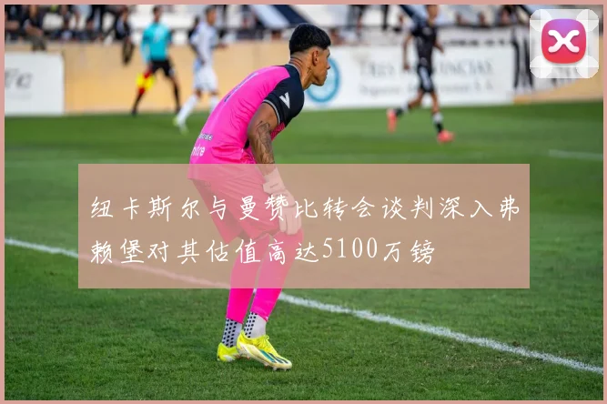 纽卡斯尔与曼赞比转会谈判深入弗赖堡对其估值高达5100万镑