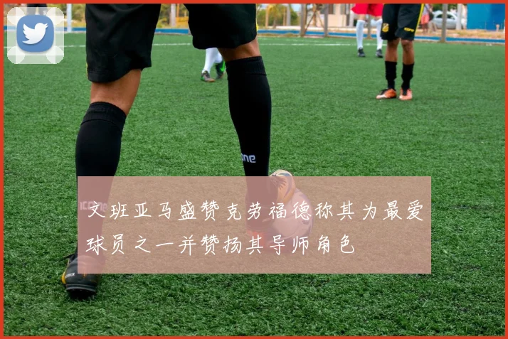 文班亚马盛赞克劳福德称其为最爱球员之一并赞扬其导师角色