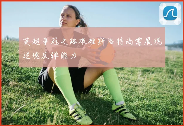 英超争冠之路艰难斯洛特尚需展现逆境反弹能力