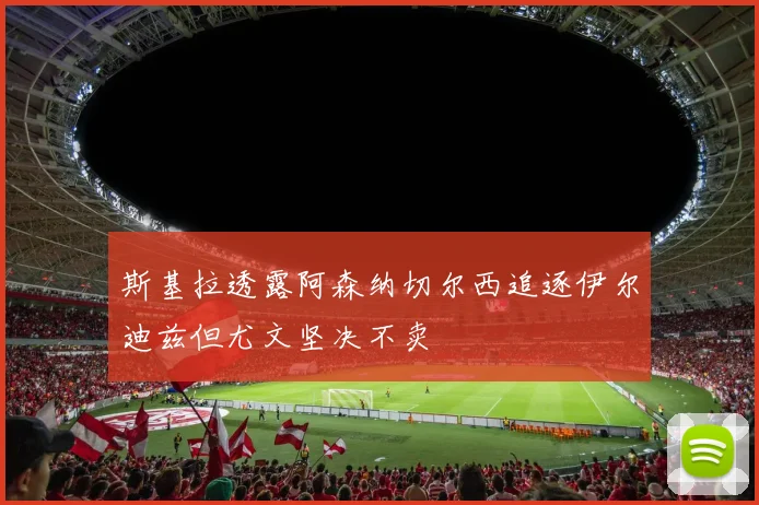 斯基拉透露阿森纳切尔西追逐伊尔迪兹但尤文坚决不卖