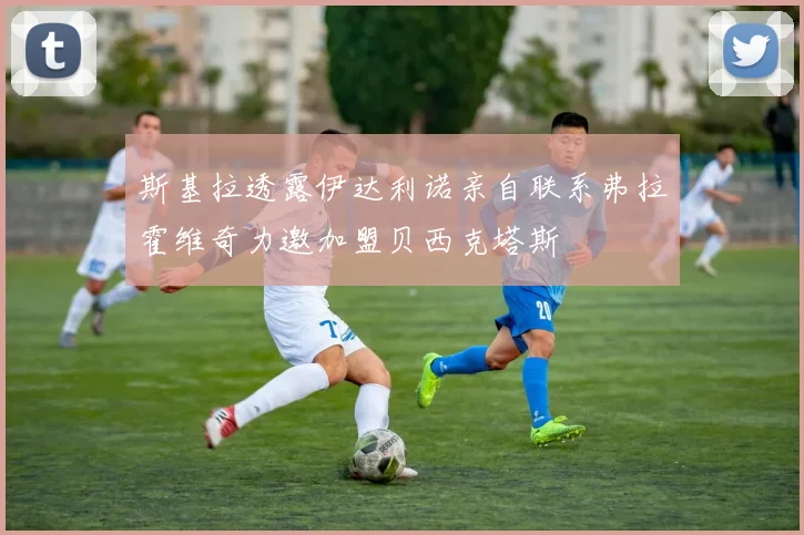 斯基拉透露伊达利诺亲自联系弗拉霍维奇力邀加盟贝西克塔斯