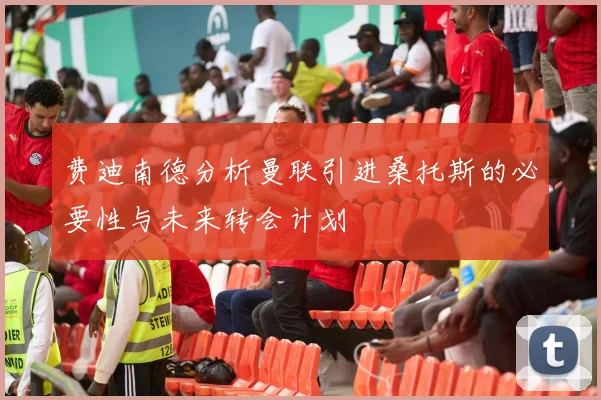 费迪南德分析曼联引进桑托斯的必要性与未来转会计划
