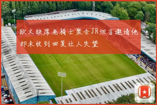 欧文缺席老骑士聚会JR坦言邀请他却未收到回复让人失望