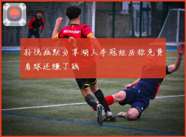 孙悦幽默分享湖人夺冠经历称免费看球还赚了钱