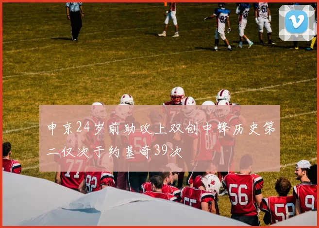 申京24岁前助攻上双创中锋历史第二仅次于约基奇39次