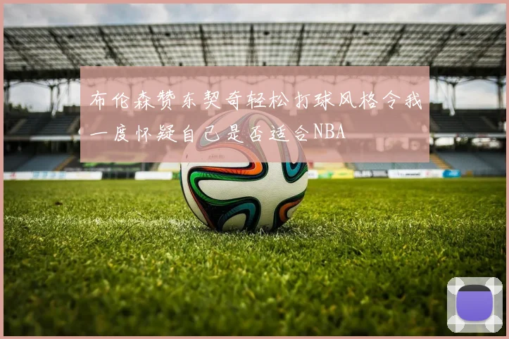 布伦森赞东契奇轻松打球风格令我一度怀疑自己是否适合NBA