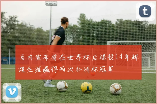 马内宣布将在世界杯后退役14年辉煌生涯赢得两次非洲杯冠军