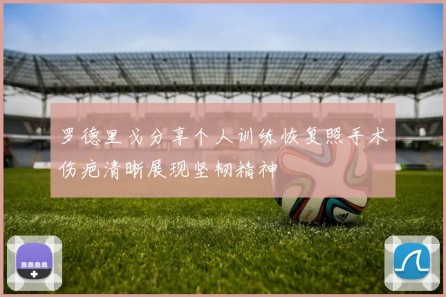 罗德里戈分享个人训练恢复照手术伤疤清晰展现坚韧精神