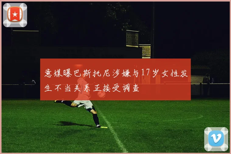 意媒曝巴斯托尼涉嫌与17岁女性发生不当关系正接受调查