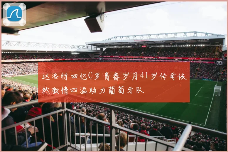 达洛特回忆C罗青春岁月41岁传奇依然激情四溢助力葡萄牙队