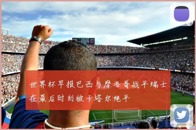 世界杯早报巴西与摩洛哥战平瑞士在最后时刻被卡塔尔绝平